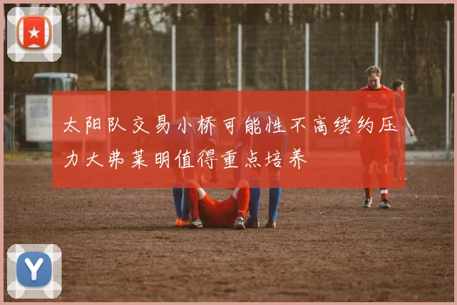 太阳队交易小桥可能性不高续约压力大弗莱明值得重点培养